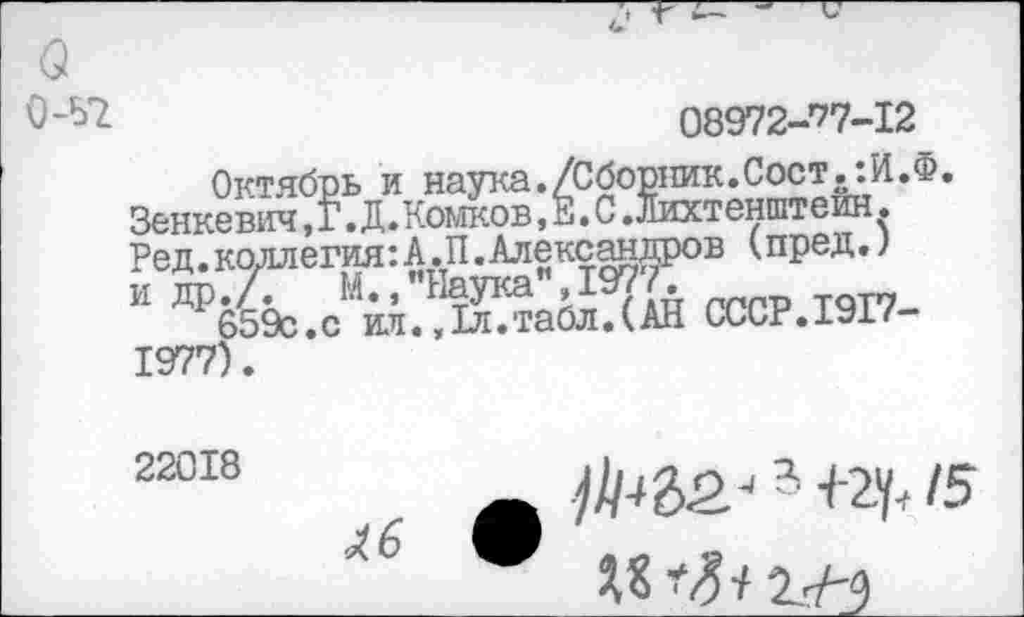 ﻿О-Ы	08972-’77-I2
Октябрь и наука./Сборник.Сост^:И.Ф. Зенкевич,Г. Д.Комков, Ё. С .Лихтенштейн. Ред.коллегия:А.П.Александров (пред.) и др.7.	М.,"Наука",1977.
659с.с ил.,1л.табл.(АН Сииг.1У1/ 1977).
22018
- +2y< 15